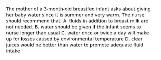 The mother of a 3-month-old breastfed infant asks about giving her baby water since it is summer and very warm. The nurse should recommend that: A. fluids in addition to breast milk are not needed. B. water should be given if the infant seems to nurse longer than usual C. water once or twice a day will make up for losses caused by environmental temperature D. clear juices would be better than water to promote adequate fluid intake