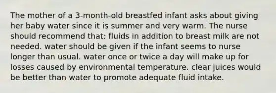 The mother of a 3-month-old breastfed infant asks about giving her baby water since it is summer and very warm. The nurse should recommend that: fluids in addition to breast milk are not needed. water should be given if the infant seems to nurse longer than usual. water once or twice a day will make up for losses caused by environmental temperature. clear juices would be better than water to promote adequate fluid intake.