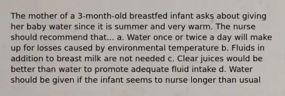 The mother of a 3-month-old breastfed infant asks about giving her baby water since it is summer and very warm. The nurse should recommend that... a. Water once or twice a day will make up for losses caused by environmental temperature b. Fluids in addition to breast milk are not needed c. Clear juices would be better than water to promote adequate fluid intake d. Water should be given if the infant seems to nurse longer than usual