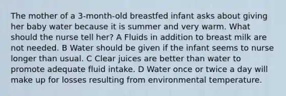 The mother of a 3-month-old breastfed infant asks about giving her baby water because it is summer and very warm. What should the nurse tell her? A Fluids in addition to breast milk are not needed. B Water should be given if the infant seems to nurse longer than usual. C Clear juices are better than water to promote adequate fluid intake. D Water once or twice a day will make up for losses resulting from environmental temperature.