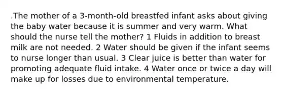 .The mother of a 3-month-old breastfed infant asks about giving the baby water because it is summer and very warm. What should the nurse tell the mother? 1 Fluids in addition to breast milk are not needed. 2 Water should be given if the infant seems to nurse longer than usual. 3 Clear juice is better than water for promoting adequate fluid intake. 4 Water once or twice a day will make up for losses due to environmental temperature.