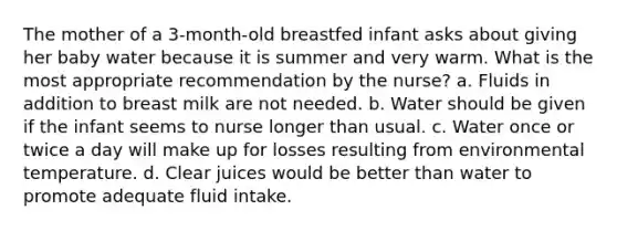 The mother of a 3-month-old breastfed infant asks about giving her baby water because it is summer and very warm. What is the most appropriate recommendation by the nurse? a. Fluids in addition to breast milk are not needed. b. Water should be given if the infant seems to nurse longer than usual. c. Water once or twice a day will make up for losses resulting from environmental temperature. d. Clear juices would be better than water to promote adequate fluid intake.