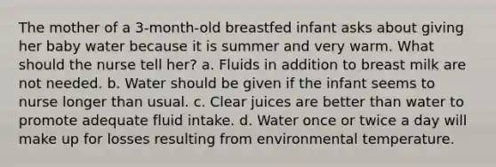 The mother of a 3-month-old breastfed infant asks about giving her baby water because it is summer and very warm. What should the nurse tell her? a. Fluids in addition to breast milk are not needed. b. Water should be given if the infant seems to nurse longer than usual. c. Clear juices are better than water to promote adequate fluid intake. d. Water once or twice a day will make up for losses resulting from environmental temperature.