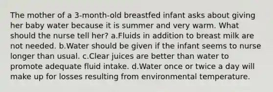 The mother of a 3-month-old breastfed infant asks about giving her baby water because it is summer and very warm. What should the nurse tell her? a.Fluids in addition to breast milk are not needed. b.Water should be given if the infant seems to nurse longer than usual. c.Clear juices are better than water to promote adequate fluid intake. d.Water once or twice a day will make up for losses resulting from environmental temperature.