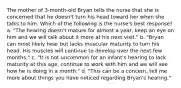 The mother of 3-month-old Bryan tells the nurse that she is concerned that he doesn't turn his head toward her when she talks to him. Which of the following is the nurse's best response? a. "The hearing doesn't mature for almost a year, keep an eye on him and we will talk about it more at his next visit." b. "Bryan can most likely hear but lacks muscular maturity to turn his head. His muscles will continue to develop over the next few months." c. "It is not uncommon for an infant's hearing to lack maturity at this age, continue to work with him and we will see how he is doing in a month." d. "This can be a concern, tell me more about things you have noticed regarding Bryan's hearing."