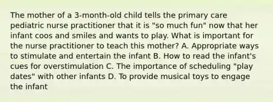 The mother of a 3-month-old child tells the primary care pediatric nurse practitioner that it is "so much fun" now that her infant coos and smiles and wants to play. What is important for the nurse practitioner to teach this mother? A. Appropriate ways to stimulate and entertain the infant B. How to read the infant's cues for overstimulation C. The importance of scheduling "play dates" with other infants D. To provide musical toys to engage the infant