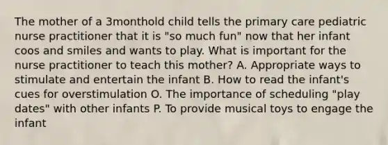 The mother of a 3monthold child tells the primary care pediatric nurse practitioner that it is "so much fun" now that her infant coos and smiles and wants to play. What is important for the nurse practitioner to teach this mother? A. Appropriate ways to stimulate and entertain the infant B. How to read the infant's cues for overstimulation O. The importance of scheduling "play dates" with other infants P. To provide musical toys to engage the infant