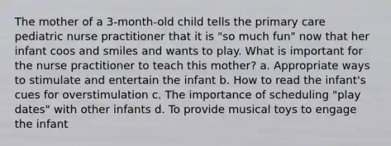 The mother of a 3-month-old child tells the primary care pediatric nurse practitioner that it is "so much fun" now that her infant coos and smiles and wants to play. What is important for the nurse practitioner to teach this mother? a. Appropriate ways to stimulate and entertain the infant b. How to read the infant's cues for overstimulation c. The importance of scheduling "play dates" with other infants d. To provide musical toys to engage the infant