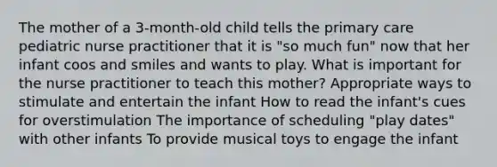 The mother of a 3-month-old child tells the primary care pediatric nurse practitioner that it is "so much fun" now that her infant coos and smiles and wants to play. What is important for the nurse practitioner to teach this mother? Appropriate ways to stimulate and entertain the infant How to read the infant's cues for overstimulation The importance of scheduling "play dates" with other infants To provide musical toys to engage the infant