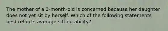 The mother of a 3-month-old is concerned because her daughter does not yet sit by herself. Which of the following statements best reflects average sitting ability?