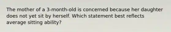 The mother of a 3-month-old is concerned because her daughter does not yet sit by herself. Which statement best reflects average sitting ability?