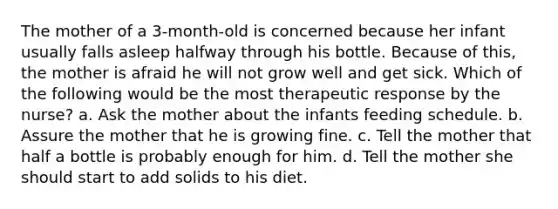 The mother of a 3-month-old is concerned because her infant usually falls asleep halfway through his bottle. Because of this, the mother is afraid he will not grow well and get sick. Which of the following would be the most therapeutic response by the nurse? a. Ask the mother about the infants feeding schedule. b. Assure the mother that he is growing fine. c. Tell the mother that half a bottle is probably enough for him. d. Tell the mother she should start to add solids to his diet.