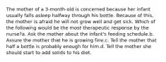 The mother of a 3-month-old is concerned because her infant usually falls asleep halfway through his bottle. Because of this, the mother is afraid he will not grow well and get sick. Which of the following would be the most therapeutic response by the nurse?a. Ask the mother about the infant's feeding schedule.b. Assure the mother that he is growing fine.c. Tell the mother that half a bottle is probably enough for him.d. Tell the mother she should start to add solids to his diet.