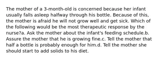 The mother of a 3-month-old is concerned because her infant usually falls asleep halfway through his bottle. Because of this, the mother is afraid he will not grow well and get sick. Which of the following would be the most therapeutic response by the nurse?a. Ask the mother about the infant's feeding schedule.b. Assure the mother that he is growing fine.c. Tell the mother that half a bottle is probably enough for him.d. Tell the mother she should start to add solids to his diet.