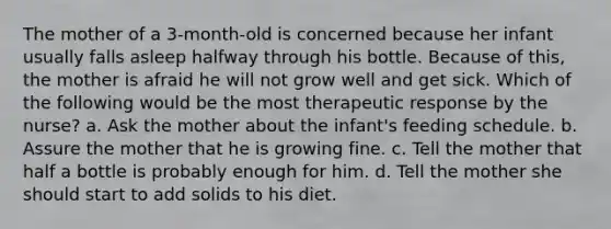 The mother of a 3-month-old is concerned because her infant usually falls asleep halfway through his bottle. Because of this, the mother is afraid he will not grow well and get sick. Which of the following would be the most therapeutic response by the nurse? a. Ask the mother about the infant's feeding schedule. b. Assure the mother that he is growing fine. c. Tell the mother that half a bottle is probably enough for him. d. Tell the mother she should start to add solids to his diet.