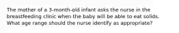 The mother of a 3-month-old infant asks the nurse in the breastfeeding clinic when the baby will be able to eat solids. What age range should the nurse identify as appropriate?