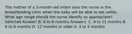 The mother of a 3-month-old infant asks the nurse in the breastfeeding clinic when the baby will be able to eat solids. What age range should the nurse identify as appropriate? Selected Answer: B. 6 to 8 months Answers: C. 9 to 11 months B. 6 to 8 months D. 12 months or older A. 3 to 5 months