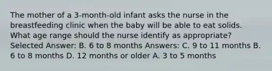 The mother of a 3-month-old infant asks the nurse in the breastfeeding clinic when the baby will be able to eat solids. What age range should the nurse identify as appropriate? Selected Answer: B. 6 to 8 months Answers: C. 9 to 11 months B. 6 to 8 months D. 12 months or older A. 3 to 5 months