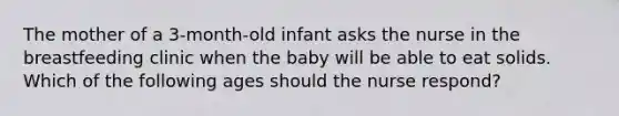 The mother of a 3-month-old infant asks the nurse in the breastfeeding clinic when the baby will be able to eat solids. Which of the following ages should the nurse respond?