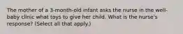 The mother of a 3-month-old infant asks the nurse in the well-baby clinic what toys to give her child. What is the nurse's response? (Select all that apply.)