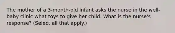 The mother of a 3-month-old infant asks the nurse in the well-baby clinic what toys to give her child. What is the nurse's response? (Select all that apply.)