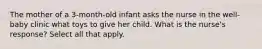 The mother of a 3-month-old infant asks the nurse in the well-baby clinic what toys to give her child. What is the nurse's response? Select all that apply.