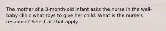 The mother of a 3-month-old infant asks the nurse in the well-baby clinic what toys to give her child. What is the nurse's response? Select all that apply.