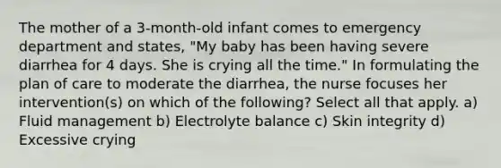 The mother of a 3-month-old infant comes to emergency department and states, "My baby has been having severe diarrhea for 4 days. She is crying all the time." In formulating the plan of care to moderate the diarrhea, the nurse focuses her intervention(s) on which of the following? Select all that apply. a) Fluid management b) Electrolyte balance c) Skin integrity d) Excessive crying