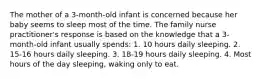 The mother of a 3-month-old infant is concerned because her baby seems to sleep most of the time. The family nurse practitioner's response is based on the knowledge that a 3-month-old infant usually spends: 1. 10 hours daily sleeping. 2. 15-16 hours daily sleeping. 3. 18-19 hours daily sleeping. 4. Most hours of the day sleeping, waking only to eat.