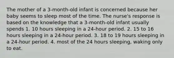 The mother of a 3-month-old infant is concerned because her baby seems to sleep most of the time. The nurse's response is based on the knowledge that a 3-month-old infant usually spends 1. 10 hours sleeping in a 24-hour period. 2. 15 to 16 hours sleeping in a 24-hour period. 3. 18 to 19 hours sleeping in a 24-hour period. 4. most of the 24 hours sleeping, waking only to eat.