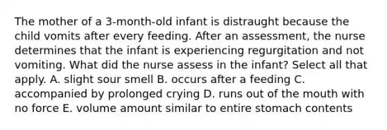 The mother of a 3-month-old infant is distraught because the child vomits after every feeding. After an assessment, the nurse determines that the infant is experiencing regurgitation and not vomiting. What did the nurse assess in the infant? Select all that apply. A. slight sour smell B. occurs after a feeding C. accompanied by prolonged crying D. runs out of the mouth with no force E. volume amount similar to entire stomach contents