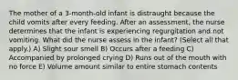 The mother of a 3-month-old infant is distraught because the child vomits after every feeding. After an assessment, the nurse determines that the infant is experiencing regurgitation and not vomiting. What did the nurse assess in the infant? (Select all that apply.) A) Slight sour smell B) Occurs after a feeding C) Accompanied by prolonged crying D) Runs out of the mouth with no force E) Volume amount similar to entire stomach contents