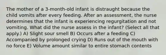 The mother of a 3-month-old infant is distraught because the child vomits after every feeding. After an assessment, the nurse determines that the infant is experiencing regurgitation and not vomiting. What did the nurse assess in the infant? (Select all that apply.) A) Slight sour smell B) Occurs after a feeding C) Accompanied by prolonged crying D) Runs out of the mouth with no force E) Volume amount similar to entire stomach contents