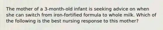 The mother of a 3-month-old infant is seeking advice on when she can switch from iron-fortified formula to whole milk. Which of the following is the best nursing response to this mother?