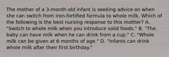 The mother of a 3-month-old infant is seeking advice on when she can switch from iron-fortified formula to whole milk. Which of the following is the best nursing response to this mother? A. "Switch to whole milk when you introduce solid foods." B. "The baby can have milk when he can drink from a cup." C. "Whole milk can be given at 6 months of age." D. "Infants can drink whole milk after their first birthday."