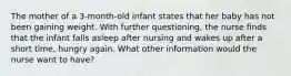 The mother of a 3-month-old infant states that her baby has not been gaining weight. With further questioning, the nurse finds that the infant falls asleep after nursing and wakes up after a short time, hungry again. What other information would the nurse want to have?