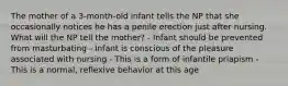 The mother of a 3-month-old infant tells the NP that she occasionally notices he has a penile erection just after nursing. What will the NP tell the mother? - Infant should be prevented from masturbating - Infant is conscious of the pleasure associated with nursing - This is a form of infantile priapism - This is a normal, reflexive behavior at this age