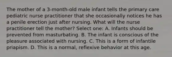 The mother of a 3-month-old male infant tells the primary care pediatric nurse practitioner that she occasionally notices he has a penile erection just after nursing. What will the nurse practitioner tell the mother? Select one: A. Infants should be prevented from masturbating. B. The infant is conscious of the pleasure associated with nursing. C. This is a form of infantile priapism. D. This is a normal, reflexive behavior at this age.