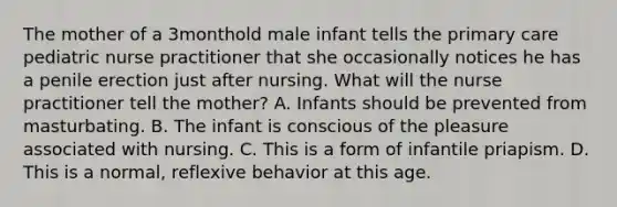 The mother of a 3monthold male infant tells the primary care pediatric nurse practitioner that she occasionally notices he has a penile erection just after nursing. What will the nurse practitioner tell the mother? A. Infants should be prevented from masturbating. B. The infant is conscious of the pleasure associated with nursing. C. This is a form of infantile priapism. D. This is a normal, reflexive behavior at this age.