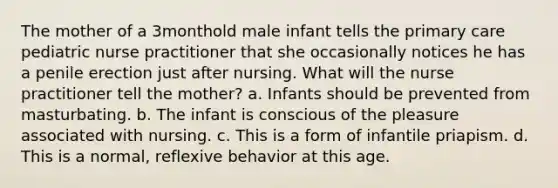 The mother of a 3monthold male infant tells the primary care pediatric nurse practitioner that she occasionally notices he has a penile erection just after nursing. What will the nurse practitioner tell the mother? a. Infants should be prevented from masturbating. b. The infant is conscious of the pleasure associated with nursing. c. This is a form of infantile priapism. d. This is a normal, reflexive behavior at this age.