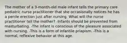 The mother of a 3-month-old male infant tells the primary care pediatric nurse practitioner that she occasionally notices he has a penile erection just after nursing. What will the nurse practitioner tell the mother? -Infants should be prevented from masturbating. -The infant is conscious of the pleasure associated with nursing. -This is a form of infantile priapism. -This is a normal, reflexive behavior at this age.