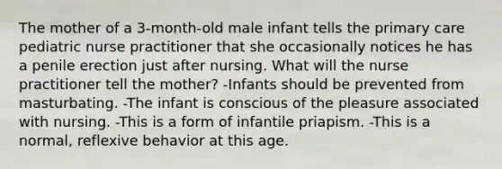 The mother of a 3-month-old male infant tells the primary care pediatric nurse practitioner that she occasionally notices he has a penile erection just after nursing. What will the nurse practitioner tell the mother? -Infants should be prevented from masturbating. -The infant is conscious of the pleasure associated with nursing. -This is a form of infantile priapism. -This is a normal, reflexive behavior at this age.