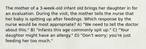 The mother of a 3-week-old infant old brings her daughter in for an evaluation. During the visit, the mother tells the nurse that her baby is spitting up after feedings. Which response by the nurse would be most appropriate? A) "We need to tell the doctor about this." B) "Infants this age commonly spit up." C) "Your daughter might have an allergy." D) "Don't worry; you're just feeding her too much."