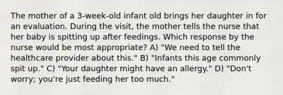 The mother of a 3-week-old infant old brings her daughter in for an evaluation. During the visit, the mother tells the nurse that her baby is spitting up after feedings. Which response by the nurse would be most appropriate? A) "We need to tell the healthcare provider about this." B) "Infants this age commonly spit up." C) "Your daughter might have an allergy." D) "Don't worry; you're just feeding her too much."