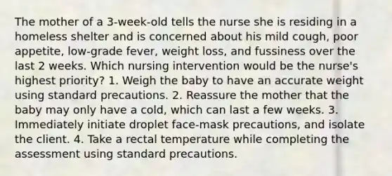 The mother of a 3-week-old tells the nurse she is residing in a homeless shelter and is concerned about his mild cough, poor appetite, low-grade fever, weight loss, and fussiness over the last 2 weeks. Which nursing intervention would be the nurse's highest priority? 1. Weigh the baby to have an accurate weight using standard precautions. 2. Reassure the mother that the baby may only have a cold, which can last a few weeks. 3. Immediately initiate droplet face-mask precautions, and isolate the client. 4. Take a rectal temperature while completing the assessment using standard precautions.