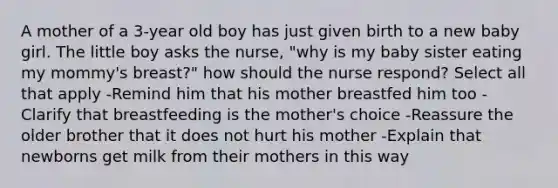 A mother of a 3-year old boy has just given birth to a new baby girl. The little boy asks the nurse, "why is my baby sister eating my mommy's breast?" how should the nurse respond? Select all that apply -Remind him that his mother breastfed him too -Clarify that breastfeeding is the mother's choice -Reassure the older brother that it does not hurt his mother -Explain that newborns get milk from their mothers in this way