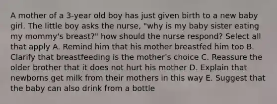 A mother of a 3-year old boy has just given birth to a new baby girl. The little boy asks the nurse, "why is my baby sister eating my mommy's breast?" how should the nurse respond? Select all that apply A. Remind him that his mother breastfed him too B. Clarify that breastfeeding is the mother's choice C. Reassure the older brother that it does not hurt his mother D. Explain that newborns get milk from their mothers in this way E. Suggest that the baby can also drink from a bottle