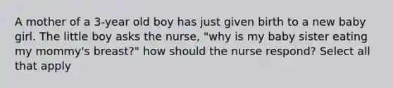 A mother of a 3-year old boy has just given birth to a new baby girl. The little boy asks the nurse, "why is my baby sister eating my mommy's breast?" how should the nurse respond? Select all that apply