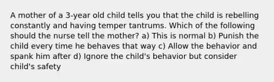 A mother of a 3-year old child tells you that the child is rebelling constantly and having temper tantrums. Which of the following should the nurse tell the mother? a) This is normal b) Punish the child every time he behaves that way c) Allow the behavior and spank him after d) Ignore the child's behavior but consider child's safety