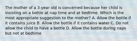 The mother of a 3-year old is concerned because her child is insisting on a bottle at nap time and at bedtime. Which is the most appropriate suggestion to the mother? A. Allow the bottle if it contains juice B. Allow the bottle if it contains water C. Do not allow the child to have a bottle D. Allow the bottle during naps but not at bedtime